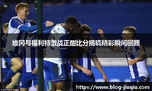 维冈与福利特激战正酣比分揭晓精彩瞬间回顾