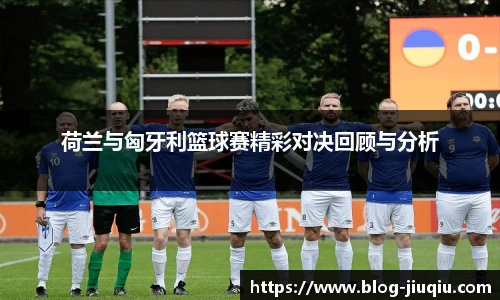 荷兰与匈牙利篮球赛精彩对决回顾与分析